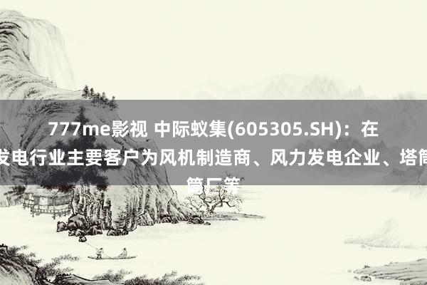 777me影视 中际蚁集(605305.SH)：在风力发电行业主要客户为风机制造商、风力发电企业、塔筒厂等