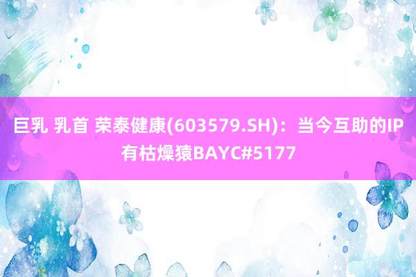 巨乳 乳首 荣泰健康(603579.SH)：当今互助的IP有枯燥猿BAYC#5177