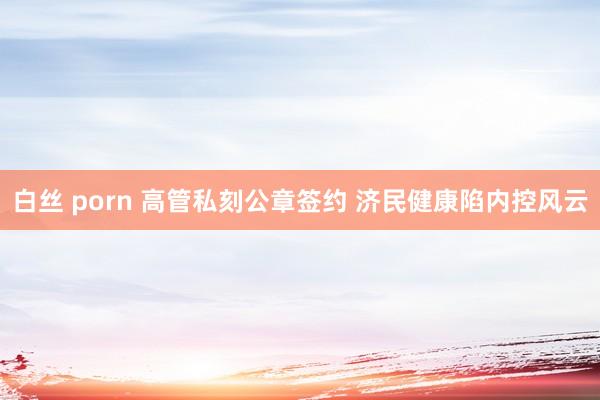 白丝 porn 高管私刻公章签约 济民健康陷内控风云