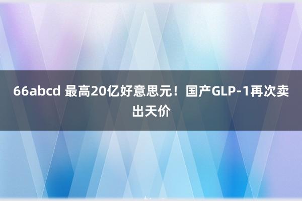 66abcd 最高20亿好意思元！国产GLP-1再次卖出天价