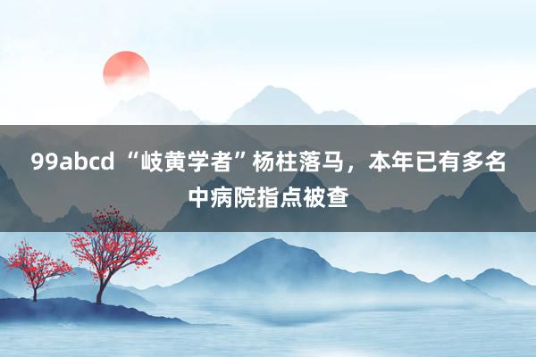 99abcd “岐黄学者”杨柱落马，本年已有多名中病院指点被查