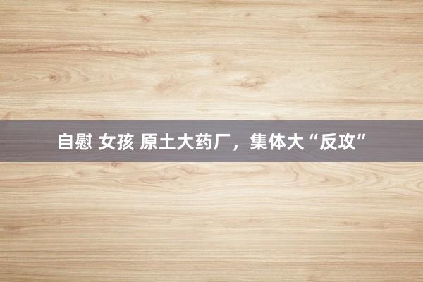 自慰 女孩 原土大药厂，集体大“反攻”
