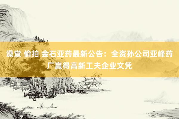澡堂 偷拍 金石亚药最新公告：全资孙公司亚峰药厂赢得高新工夫企业文凭