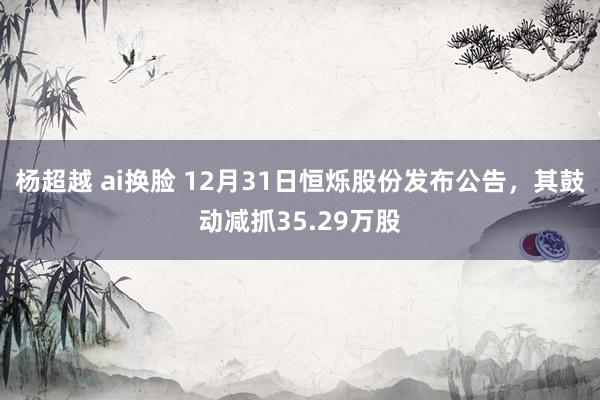 杨超越 ai换脸 12月31日恒烁股份发布公告,其鼓动减抓35.29万股