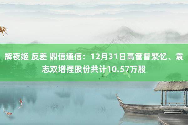 辉夜姬 反差 鼎信通信：12月31日高管曾繁忆、袁志双增捏股份共计10.57万股
