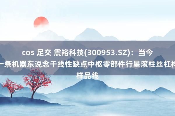 cos 足交 震裕科技(300953.SZ)：当今建有一条机器东说念干线性缺点中枢零部件行星滚柱丝杠样品线
