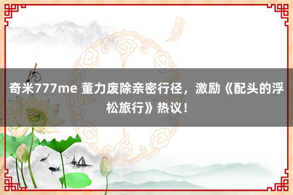 奇米777me 董力废除亲密行径，激励《配头的浮松旅行》热议！