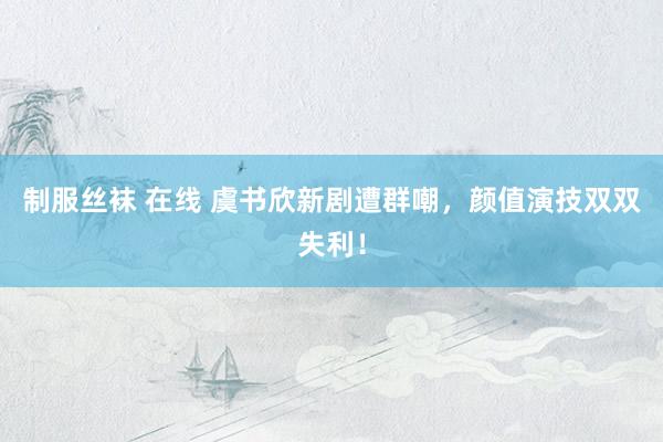 制服丝袜 在线 虞书欣新剧遭群嘲，颜值演技双双失利！