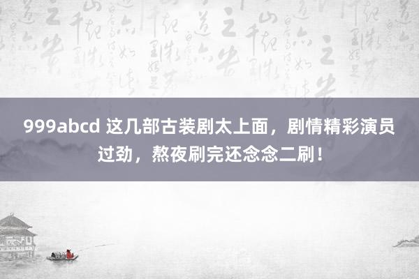 999abcd 这几部古装剧太上面，剧情精彩演员过劲，熬夜刷完还念念二刷！