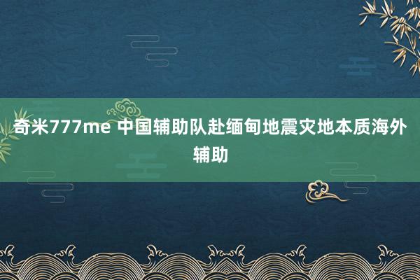 奇米777me 中国辅助队赴缅甸地震灾地本质海外辅助