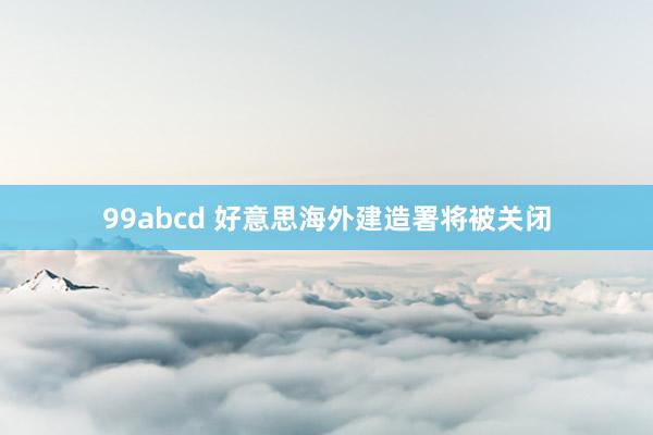 99abcd 好意思海外建造署将被关闭