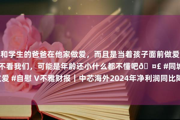 和学生的爸爸在他家做爱，而且是当着孩子面前做爱，太刺激了，孩子完全不看我们，可能是年龄还小什么都不懂吧🤣 #同城 #文爱 #自慰 V不雅财报｜中芯海外2024年净利润同比降23.3%：拟不进行利润分派