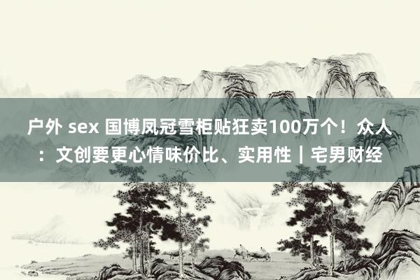 户外 sex 国博凤冠雪柜贴狂卖100万个！众人：文创要更心情味价比、实用性｜宅男财经