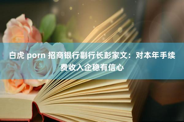 白虎 porn 招商银行副行长彭家文：对本年手续费收入企稳有信心