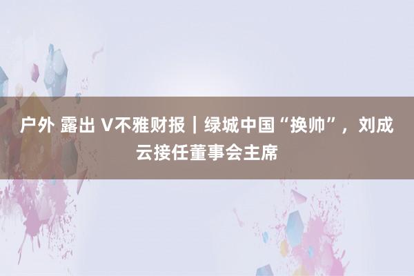 户外 露出 V不雅财报｜绿城中国“换帅”，刘成云接任董事会主席
