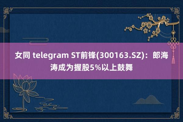 女同 telegram ST前锋(300163.SZ)：郎海涛成为握股5%以上鼓舞