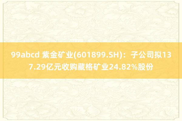 99abcd 紫金矿业(601899.SH)：子公司拟137.29亿元收购藏格矿业24.82%股份