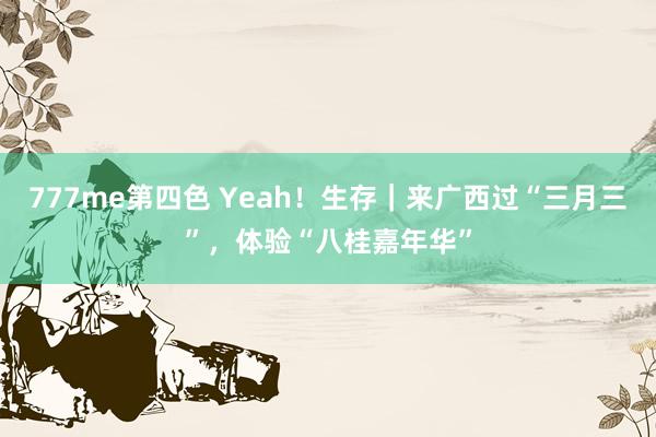 777me第四色 Yeah！生存｜来广西过“三月三”，体验“八桂嘉年华”