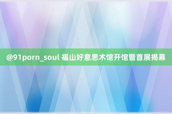 @91porn_soul 福山好意思术馆开馆暨首展揭幕