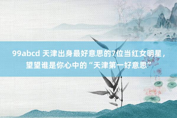 99abcd 天津出身最好意思的7位当红女明星，望望谁是你心中的“天津第一好意思”