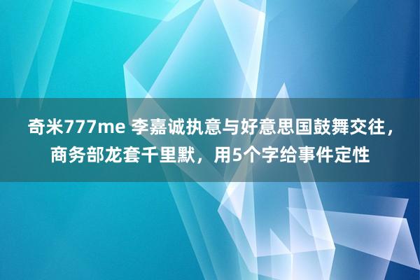 奇米777me 李嘉诚执意与好意思国鼓舞交往，商务部龙套千里默，用5个字给事件定性