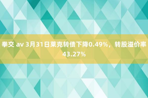 拳交 av 3月31日莱克转债下降0.49%，转股溢价率43.27%