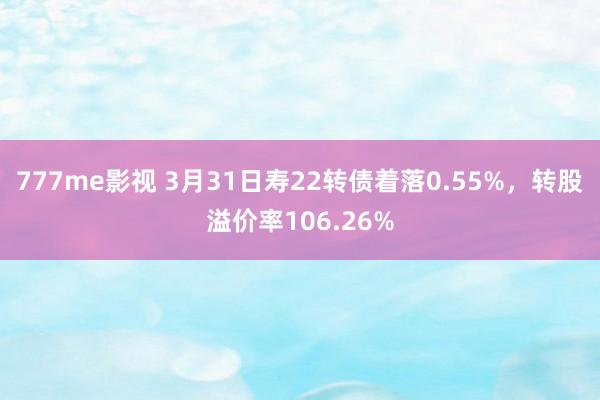 777me影视 3月31日寿22转债着落0.55%，转股溢价率106.26%