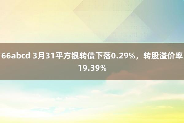 66abcd 3月31平方银转债下落0.29%,转股溢价率19.39%