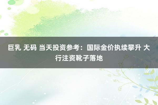 巨乳 无码 当天投资参考：国际金价执续攀升 大行注资靴子落地