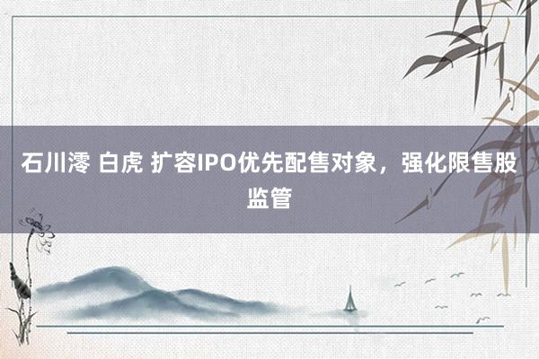 石川澪 白虎 扩容IPO优先配售对象，强化限售股监管