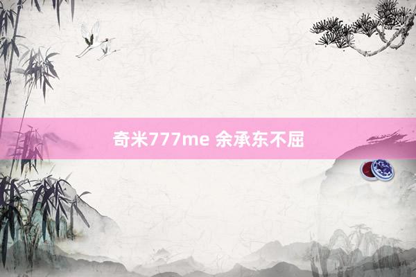 奇米777me 余承东不屈
