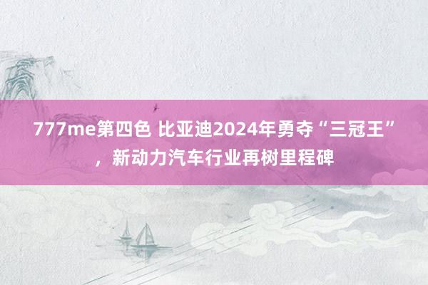 777me第四色 比亚迪2024年勇夺“三冠王”，新动力汽车行业再树里程碑