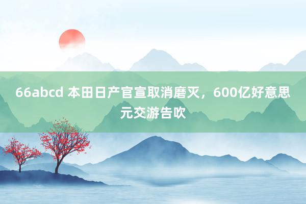 66abcd 本田日产官宣取消磨灭，600亿好意思元交游告吹