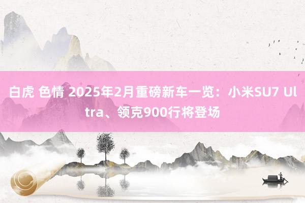 白虎 色情 2025年2月重磅新车一览：小米SU7 Ultra、领克900行将登场