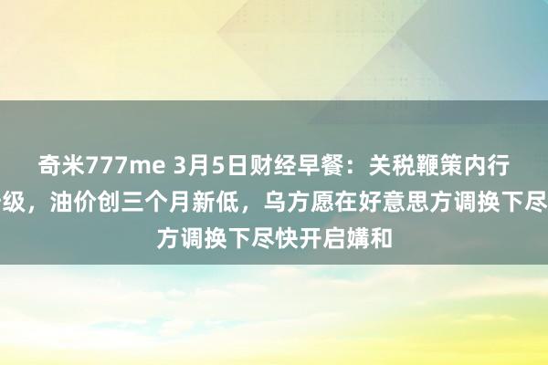 奇米777me 3月5日财经早餐：关税鞭策内行避险情感升级，油价创三个月新低，乌方愿在好意思方调换下尽快开启媾和