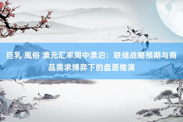 巨乳 風俗 澳元汇率周中漂泊：联储战略预期与商品需求博弈下的盘面推演