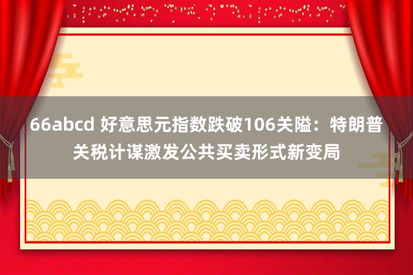 66abcd 好意思元指数跌破106关隘：特朗普关税计谋激发公共买卖形式新变局