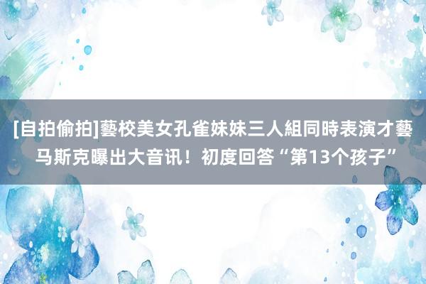 [自拍偷拍]藝校美女孔雀妹妹三人組同時表演才藝 马斯克曝出大音讯！初度回答“第13个孩子”