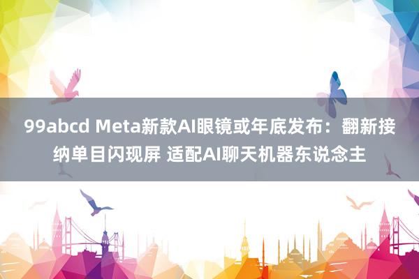 99abcd Meta新款AI眼镜或年底发布：翻新接纳单目闪现屏 适配AI聊天机器东说念主