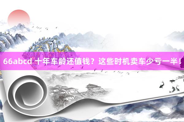 66abcd 十年车龄还值钱？这些时机卖车少亏一半！