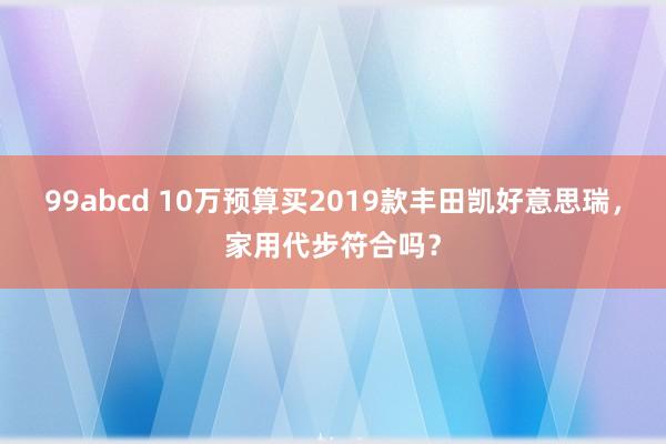 99abcd 10万预算买2019款丰田凯好意思瑞，家用代步符合吗？