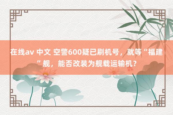 在线av 中文 空警600疑已刷机号，就等“福建”舰，能否改装为舰载运输机？