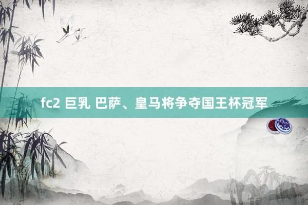 fc2 巨乳 巴萨、皇马将争夺国王杯冠军