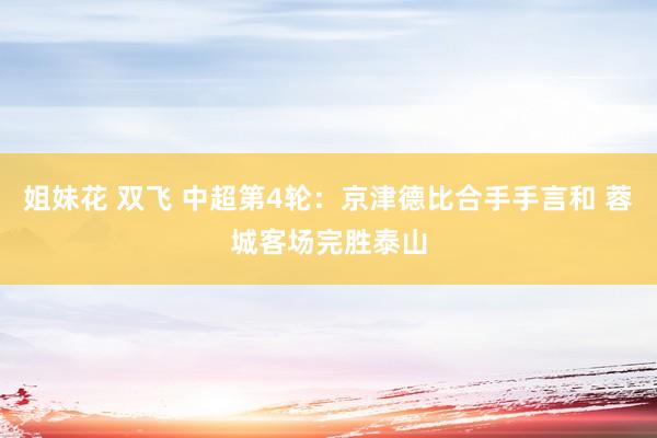姐妹花 双飞 中超第4轮：京津德比合手手言和 蓉城客场完胜泰山