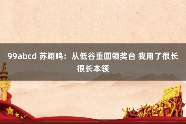 99abcd 苏翊鸣：从低谷重回领奖台 我用了很长很长本领