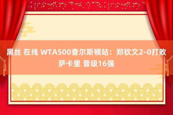 黑丝 在线 WTA500查尔斯顿站：郑钦文2-0打败萨卡里 晋级16强