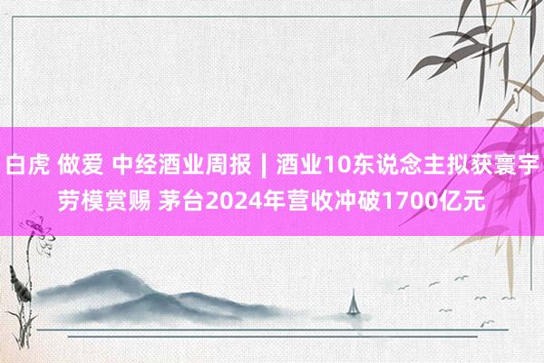 白虎 做爱 中经酒业周报∣酒业10东说念主拟获寰宇劳模赏赐 茅台2024年营收冲破1700亿元