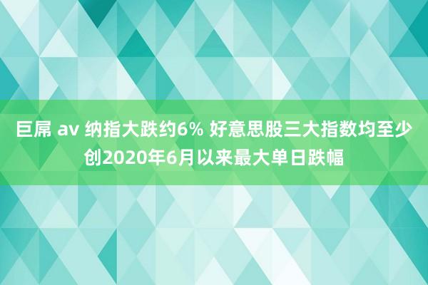 巨屌 av 纳指大跌约6% 好意思股三大指数均至少创2020年6月以来最大单日跌幅