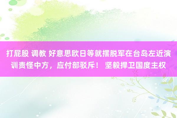 打屁股 调教 好意思欧日等就摆脱军在台岛左近演训责怪中方，应付部驳斥！ 坚毅捍卫国度主权