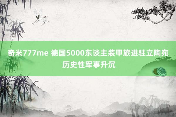 奇米777me 德国5000东谈主装甲旅进驻立陶宛 历史性军事升沉